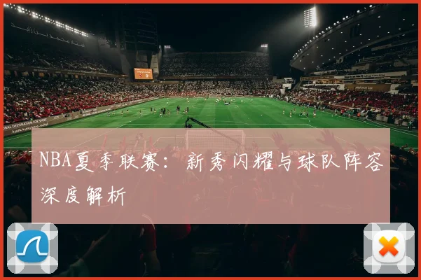NBA夏季联赛：新秀闪耀与球队阵容深度解析