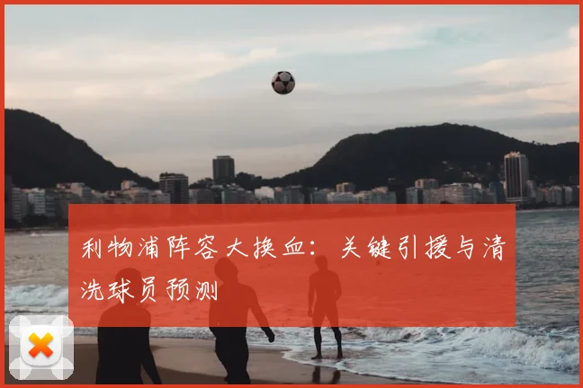 利物浦阵容大换血:关键引援与清洗球员预测