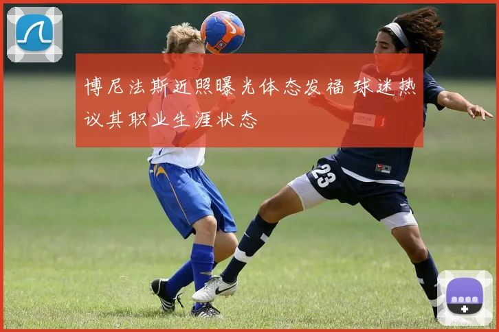 博尼法斯近照曝光体态发福 球迷热议其职业生涯状态