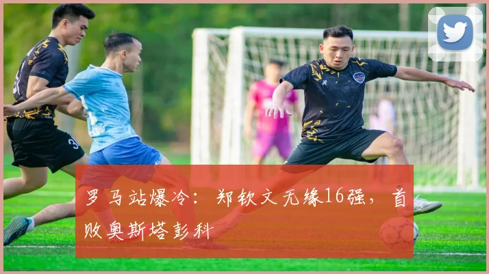 罗马站爆冷:郑钦文无缘16强,首败奥斯塔彭科