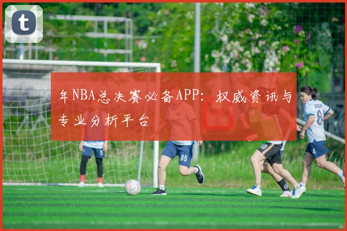 年NBA总决赛必备APP:权威资讯与专业分析平台