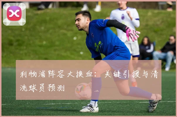 利物浦阵容大换血:关键引援与清洗球员预测