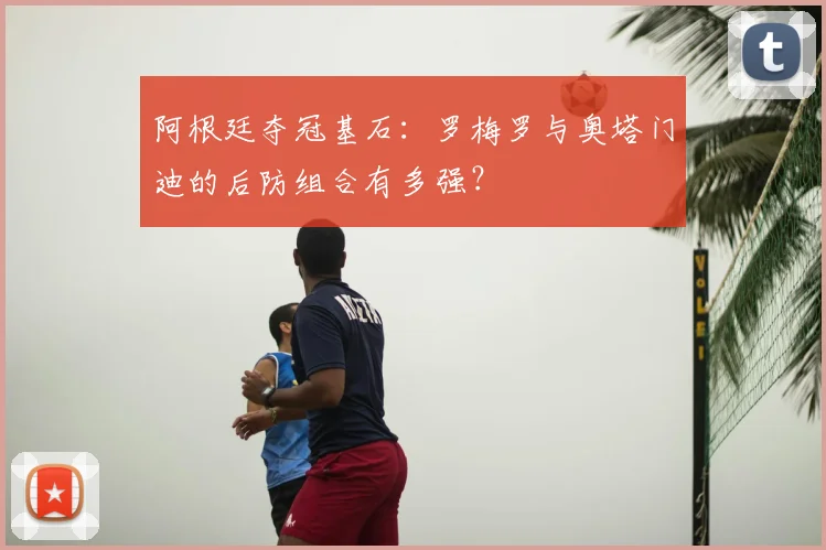 阿根廷夺冠基石:罗梅罗与奥塔门迪的后防组合有多强?
