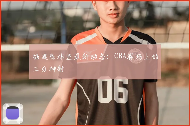 福建陈林坚最新动态:CBA赛场上的三分神射