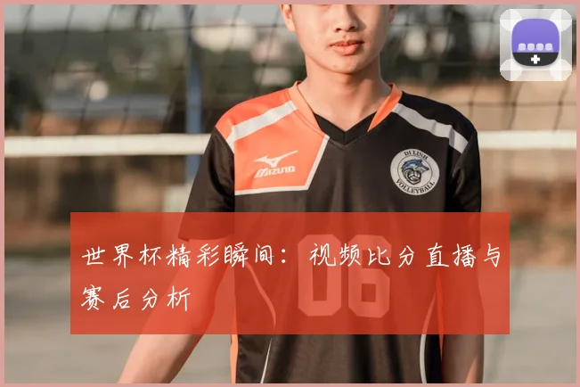 世界杯精彩瞬间：视频比分直播与赛后分析