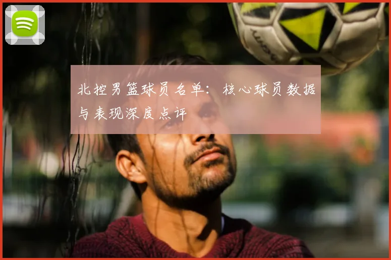 北控男篮球员名单:核心球员数据与表现深度点评