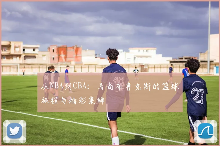 从NBA到CBA:马尚布鲁克斯的篮球旅程与精彩集锦