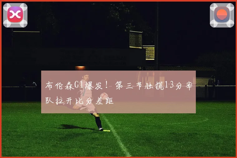 布伦森G1爆发！第三节独揽13分率队拉开比分差距