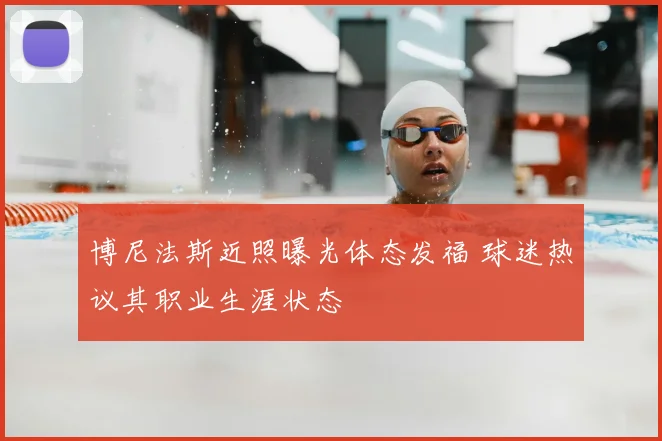 博尼法斯近照曝光体态发福 球迷热议其职业生涯状态