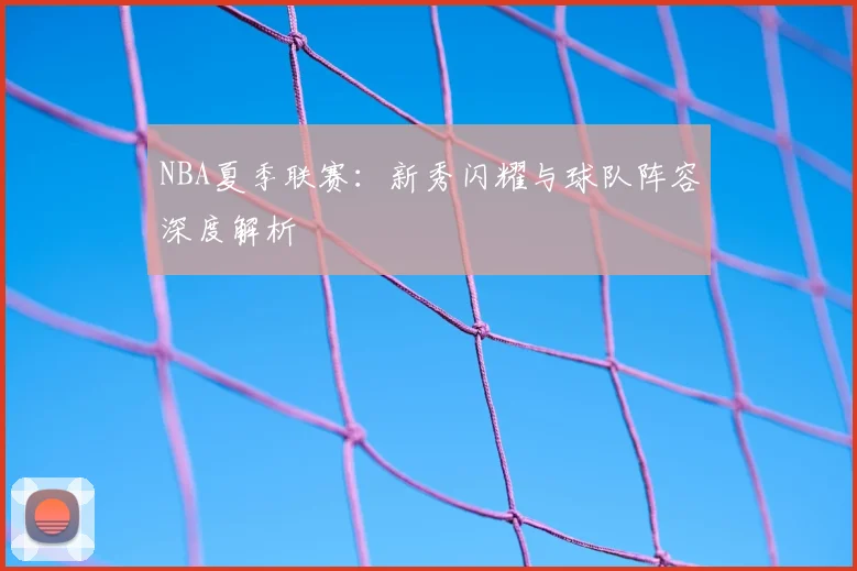 NBA夏季联赛：新秀闪耀与球队阵容深度解析