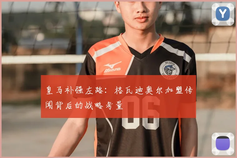 皇马补强左路:格瓦迪奥尔加盟传闻背后的战略考量