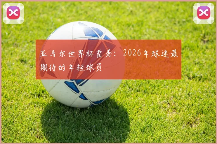 亚马尔世界杯首秀:2026年球迷最期待的年轻球员