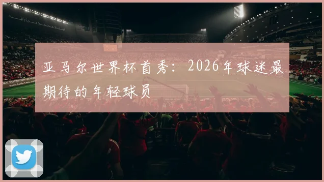 亚马尔世界杯首秀:2026年球迷最期待的年轻球员