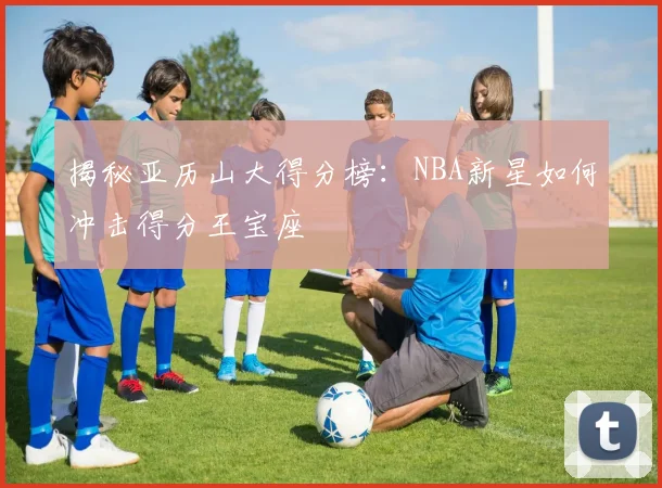 揭秘亚历山大得分榜:NBA新星如何冲击得分王宝座