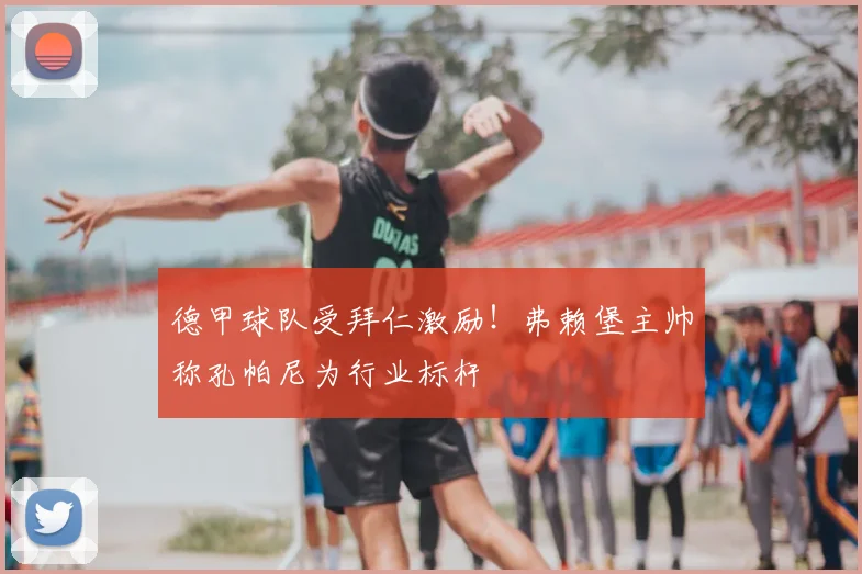 德甲球队受拜仁激励！弗赖堡主帅称孔帕尼为行业标杆