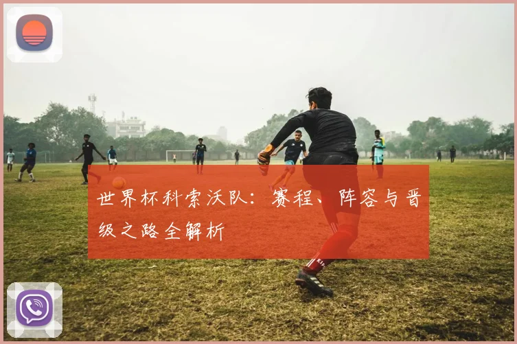 世界杯科索沃队：赛程、阵容与晋级之路全解析