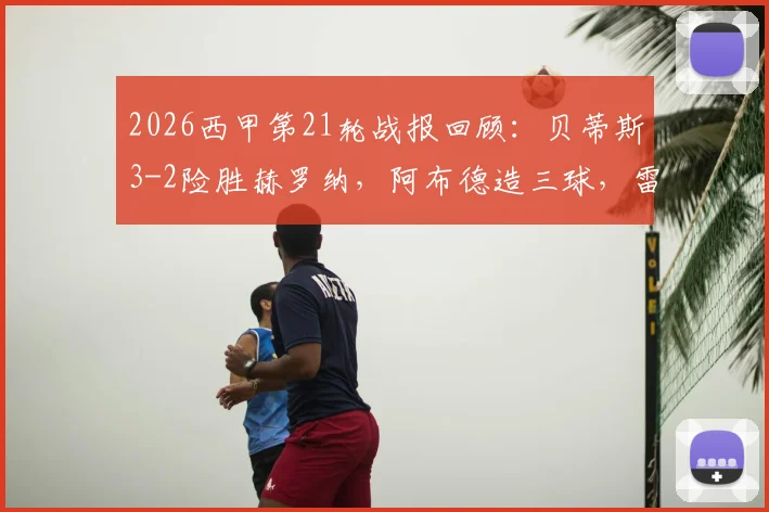 2026西甲第21轮战报回顾：贝蒂斯3-2险胜赫罗纳，阿布德造三球，雷斯补时绝平被吹引争议