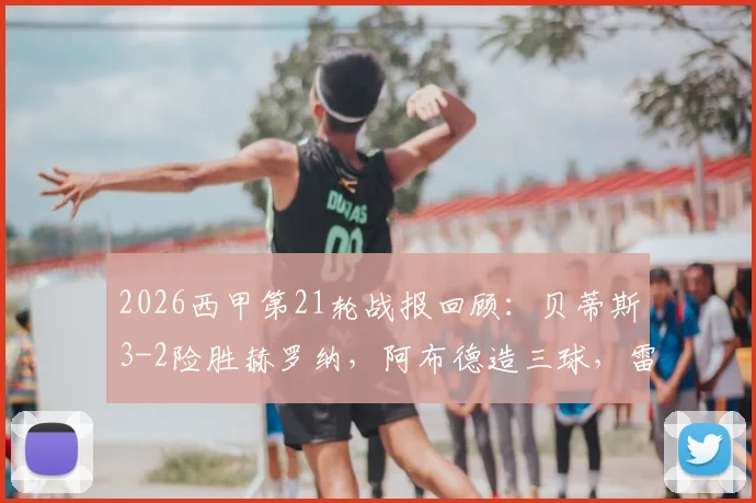 2026西甲第21轮战报回顾：贝蒂斯3-2险胜赫罗纳，阿布德造三球，雷斯补时绝平被吹引争议