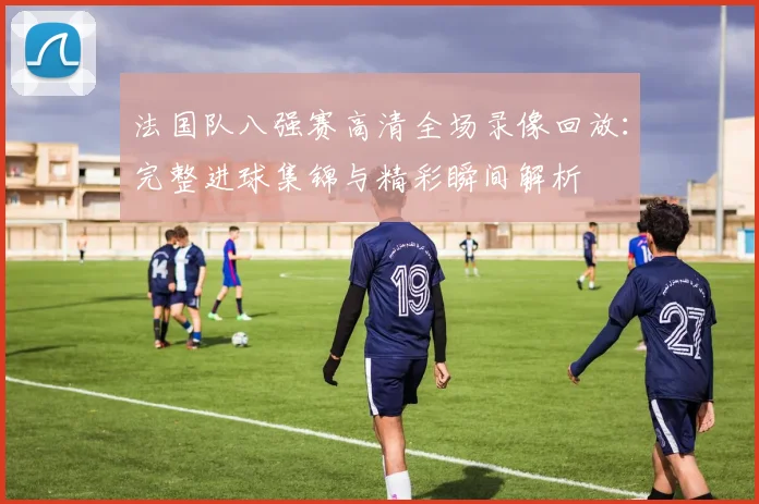法国队八强赛高清全场录像回放：完整进球集锦与精彩瞬间解析
